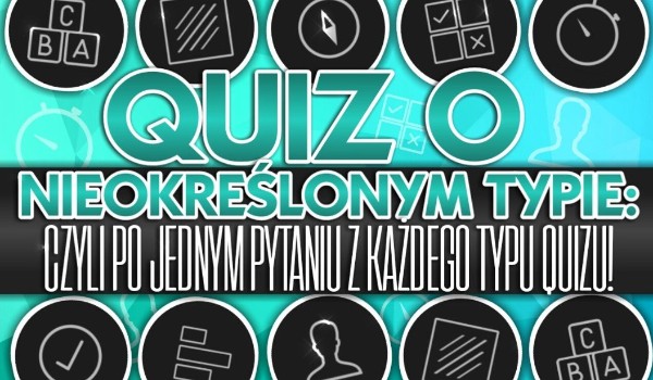 Quiz o nieokreślonym typie – czyli po jednym pytaniu z każdego typu quizu!