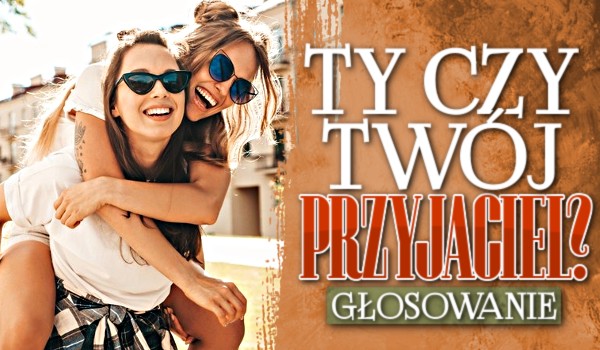 Ty czy Twój przyjaciel…? – Głosowanie!