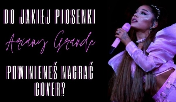 Do jakiej piosenki Ariany Grande powinieneś nagrać cover?