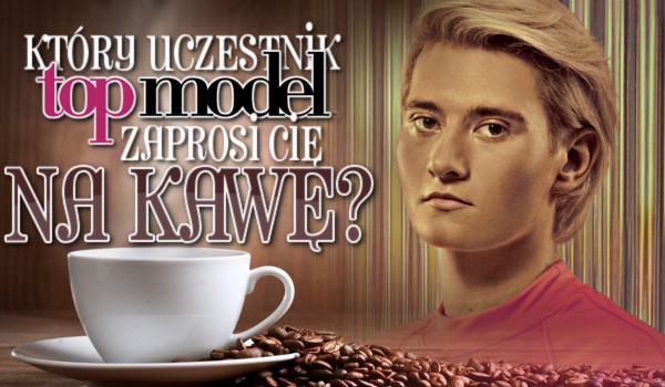Który uczestnik Top Model zaprosi Cię na kawę?