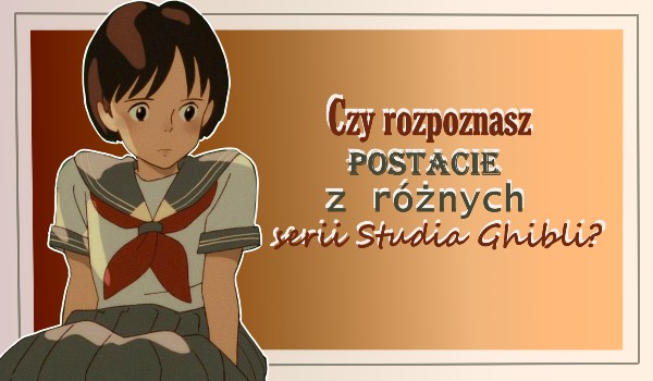 Czy rozpoznasz postacie z różnych serii Studia Ghibli?