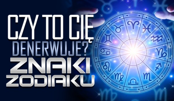 Czy to Cię denerwuje? – Znaki zodiaku