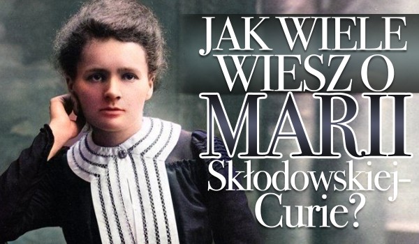 Jak wiele wiesz o Marii Skłodowskiej-Curie?