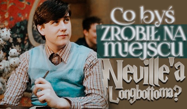 Co byś zrobił na miejscu Neville’a Longbottom’a…? – Głosowanie!