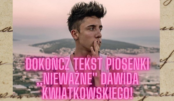 Dokończ tekst piosenki ,,Nieważne” Dawida Kwiatkowskiego!