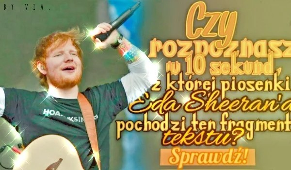 Czy w ciągu 10 sekund, dasz radę rozpoznać z, której piosenki Eda Sheeran’a pochodzi ten tekst?