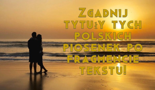 Zgadnij tytuły tych polskich piosenek po fragmencie tekstu!