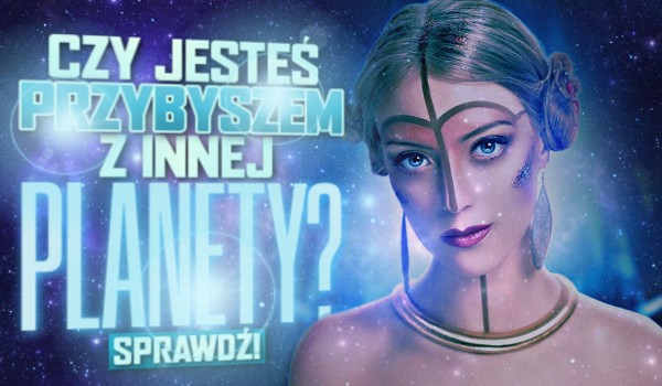 Czy jesteś przybyszem z innej planety?