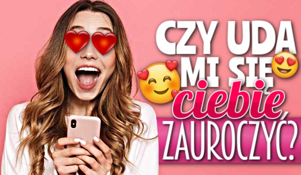 Czy uda mi się Ciebie zauroczyć?