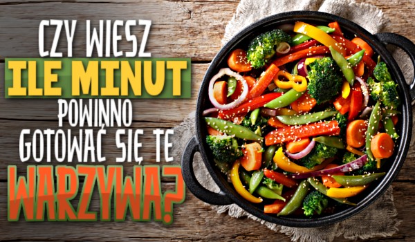 Czy wiesz, ile minut powinno gotować się te warzywa?