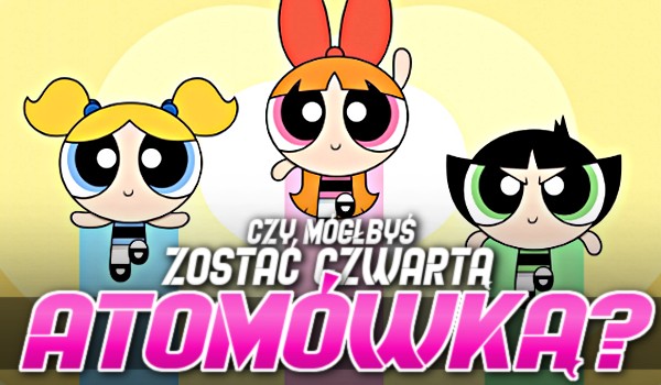 Czy mogłabyś zostać czwartą atomówką?