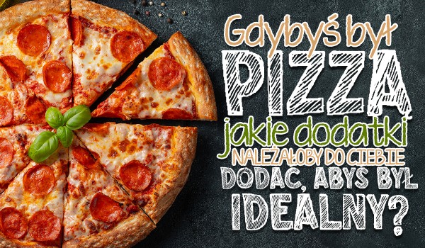 Gdybyś był pizzą, jakie dodatki należałoby do Ciebie dodać, abyś był idealny?