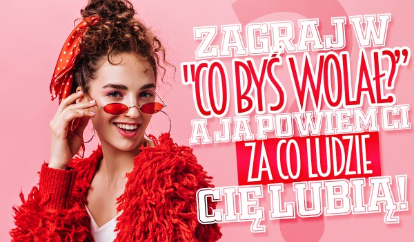 Zagraj w „Co byś wolał?”, a ja powiem Ci za co ludzie Cię lubią!