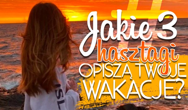 Jakie trzy hashtagi opiszą Twoje tegoroczne wakacje?