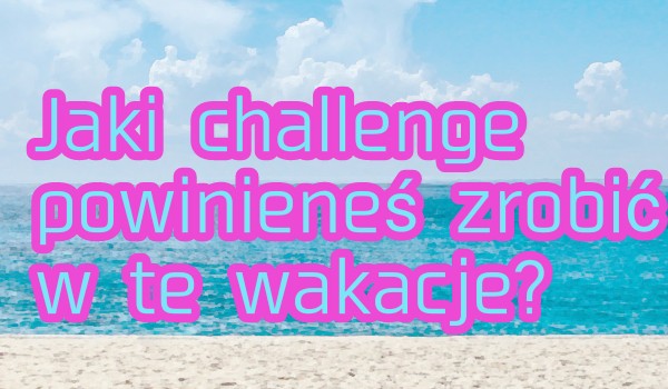 Jaki challenge powinieneś zrobić w te wakacje?