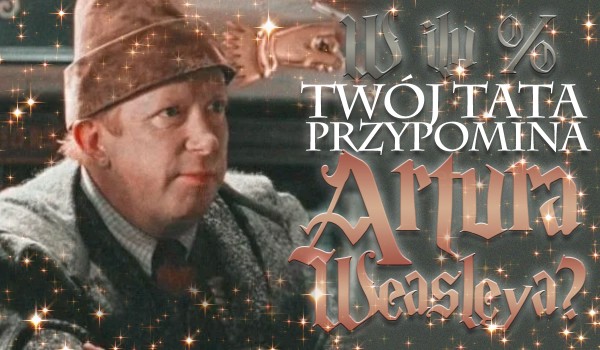 W ilu % Twój tata przypomina Artura Weasley?