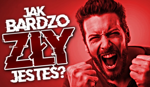 Jak bardzo zły jesteś?