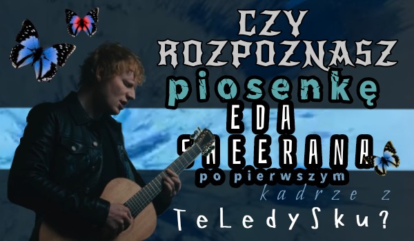 Czy rozpoznasz piosenkę Eda Sheerana po pierwszym kadrze z teledysku?