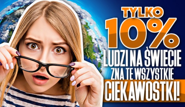 Tylko 10% ludzi na świecie zna te wszystkie ciekawostki!