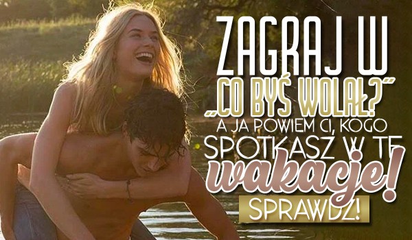 Zagraj w „Co byś wolał?”, a ja powiem Ci kogo spotkasz w te wakacje!