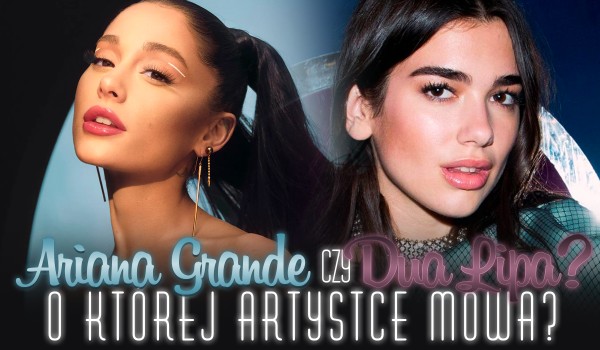 Dua Lipa czy Ariana Grande? – O której artystce mowa?