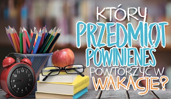 Który przedmiot powinieneś powtórzyć w wakacje?