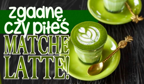 Zgadnę, czy piłeś matche latte!