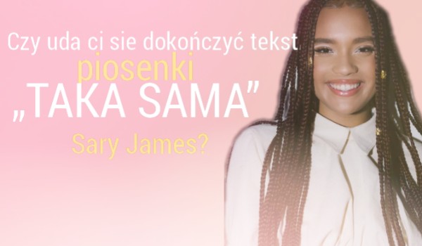 Czy uda ci sie dokończyć tekst piosenki „Taka Sama” Sary James?