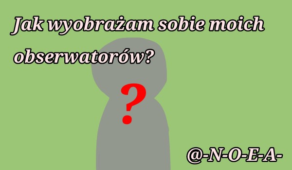 Jak wyobrażam sobie moich obserwatorów I @-N-O-E-A-