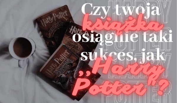 Czy twoja książka osiągnie taki sukces, jak ,,Harry Potter”?