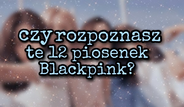 Czy rozpoznasz te 12 piosenek Blackpink?