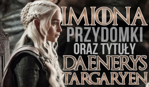 Imiona, przydomki i tytuły Daenerys Targaryen — litery!