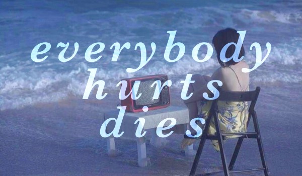 everybody hurts, everybody dies