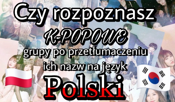 Czy rozpoznasz K-POPowe grupy po przetłumaczeniu ich nazw na język Polski?