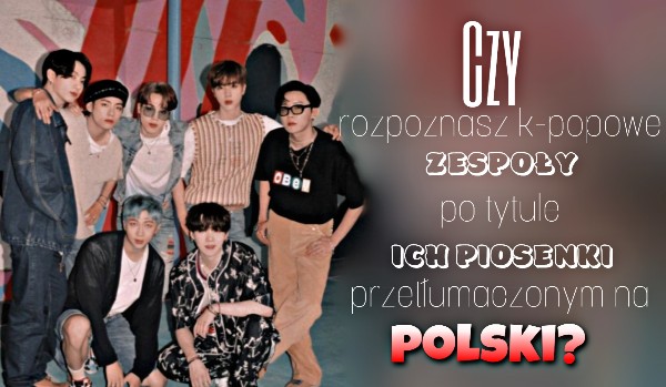 Czy rozpoznasz k-popowe zespoły po tytule ich piosenki przetłumaczonym na polski?