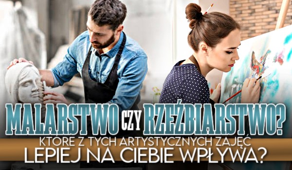 Malarstwo czy rzeźbiarstwo? – Które z tych artystycznych zajęć lepiej na Ciebie wpływa?