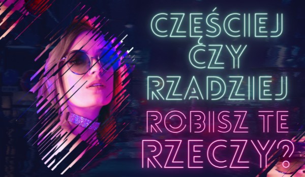 Częściej czy rzadziej robisz te rzeczy?