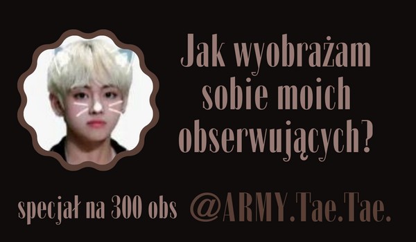 Jak wyobrażam sobie moich obserwujących? | @ARMY.Tae.Tae.