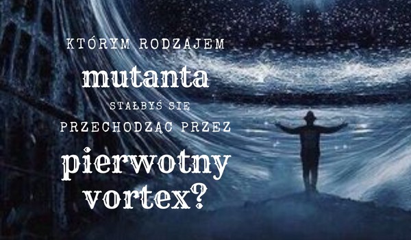 Którym rodzajem mutanta stałbyś się przechodząc przez pierwotny Vortex?
