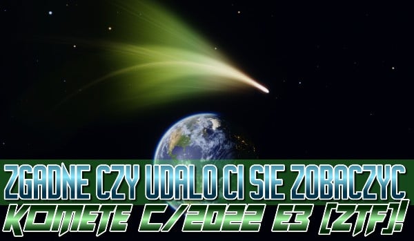 Zgadnę, czy udało Ci się zobaczyć kometę C/2022 E3 [ZTF]!