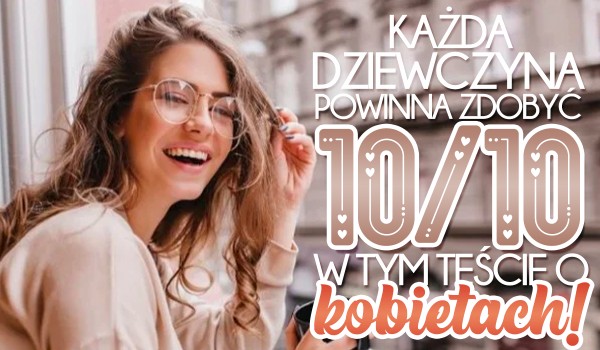 Każda dziewczyna powinna zdobyć 10/10 w tym teście o kobietach!