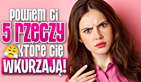 Powiem Ci 5 rzeczy, które Cię wkurzają!