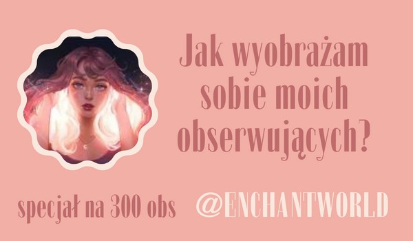 Jak wyobrażam sobie moich obserwujących? | @ENCHANTWORLD