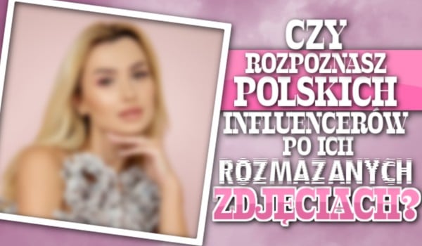 Czy rozpoznasz polskich influencerów po ich rozmazanych zdjęciach?