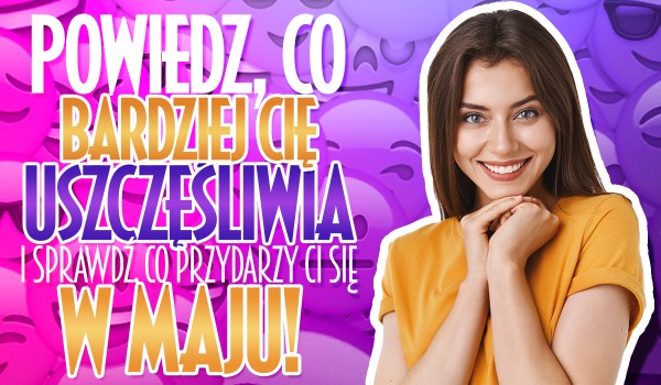 Powiedz, co bardziej Cię uszczęśliwia i sprawdź, co przydarzy Ci się w maju!