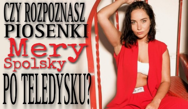 Czy rozpoznasz piosenki Mery Spolsky po teledysku?