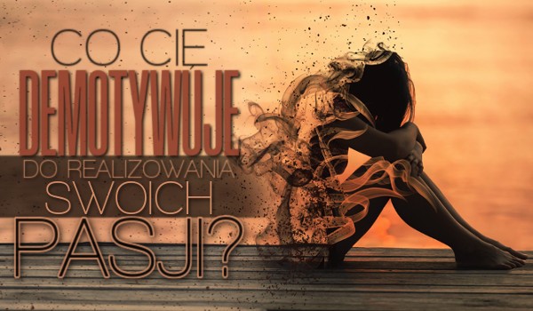 Co Cię demotywuje do realizowania swoich pasji?