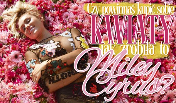 Czy powinnaś kupić sobie kwiaty, tak jak zrobiła to Miley Cyrus?