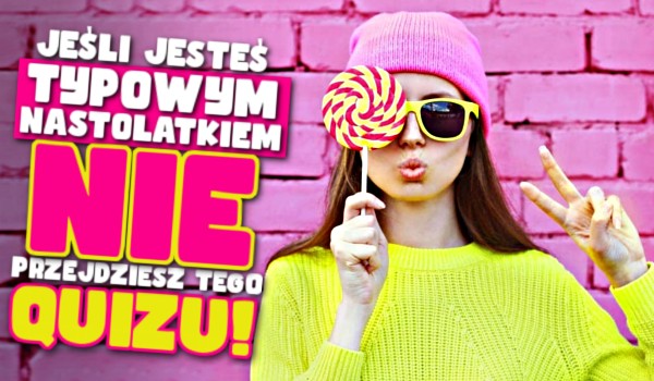 Jeśli jesteś TYPOWYM NASTOLATKIEM to nie przejdziesz tego quizu!