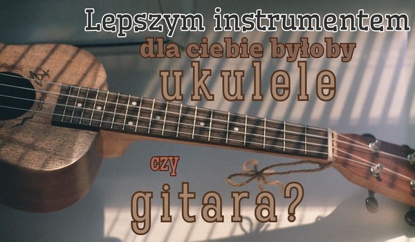 Lepszym instrumentem dla ciebie byłoby ukulele czy gitara?